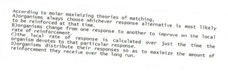According to molar maximizing theories of matching,
A)organisms always choose whichever response alternative is most likely to be reinforced at that time.
B)organisms change from one response to another to improve on the local rate of reinforcement.
C)the local rate of response is calculated over just the time the organism devotes to that particular response.
D)organisms distribute their responses so as to maximize the amount of reinforcement they receive over the long run.