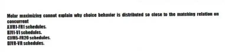 Molar maximizing cannot explain why choice behavior is distributed so close to the matching relation on concurrent
A)FR1-FR1 schedules.
B)VI-VI schedules.
C)FR5-FR20 schedules.
D)VR-VR schedules.