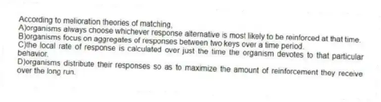 According to melioration theories of matching,
A)organisms always choose whichever response alternative is most likely to be reinforced at that time.
B)organisms focus on aggregates of responses between two keys over a time period.
C)the local rate of response is calculated over just the time the organism devotes to that particular behavior.
D)organisms distribute their responses so as to maximize the amount of reinforcement they receive over the long run.