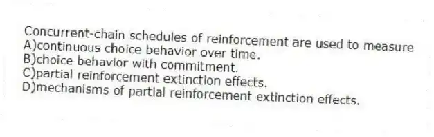 Concurrent-chain schedules of reinforcement are used to measure
A)continuous choice behavior over time.
B)choice behavior with commitment.
C)partial reinforcement extinction effects.
D)mechanisms of partial reinforcement extinction effects.