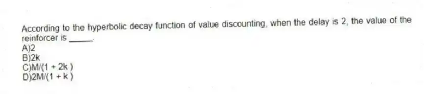 According to the hyperbolic decay function of value discounting, when the delay is 2, the value of the reinforcer is _____.
A)2
B)2k
C)M/(1 + 2k )
D)2M/(1 + k )