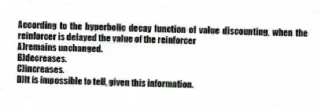 According to the hyperbolic decay function of value discounting, when the reinforcer is delayed the value of the reinforcer
A)remains unchanged.
B)decreases.
C)increases.
D)It is impossible to tell, given this information.