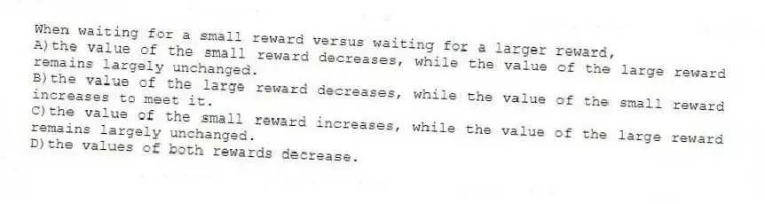When waiting for a small reward versus waiting for a larger reward,
A)the value of the small reward decreases, while the value of the large reward remains largely unchanged.
B)the value of the large reward decreases, while the value of the small reward increases to meet it.
C)the value of the small reward increases, while the value of the large reward remains largely unchanged.
D)the values of both rewards decrease.