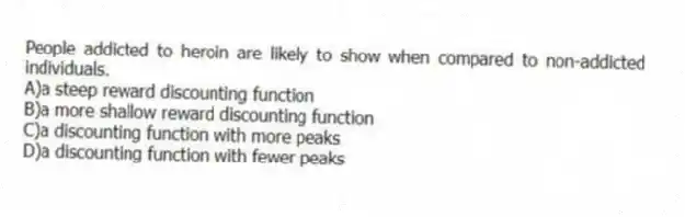 People addicted to heroin are likely to show when compared to non-addicted individuals.
A)a steep reward discounting function
B)a more shallow reward discounting function
C)a discounting function with more peaks
D)a discounting function with fewer peaks