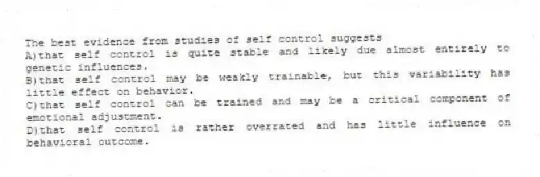 The best evidence from studies of self control suggests
A)that self control is quite stable and likely due almost entirely to genetic influences.
B)that self control may be weakly trainable, but this variability has little effect on behavior.
C)that self control can be trained and may be a critical component of emotional adjustment.
D)that self control is rather overrated and has little influence on behavioral outcome.
