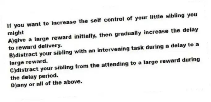 If you want to increase the self control of your little sibling you might
A)give a large reward initially, then gradually increase the delay to reward delivery.
B)distract your sibling with an intervening task during a delay to a large reward.
C)distract your sibling from the attending to a large reward during the delay period.
D)any or all of the above.