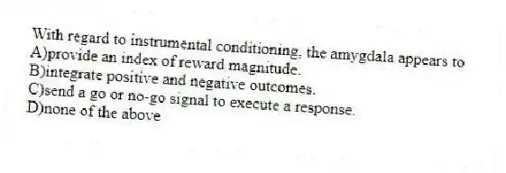 With regard to instrumental conditioning, the amygdala appears to
A)provide an index of reward magnitude.
B)integrate positive and negative outcomes.
C)send a go or no-go signal to execute a response.
D)none of the above