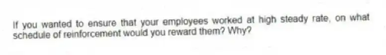If you wanted to ensure that your employees worked at high steady rate, on what schedule of reinforcement would you reward them? Why?