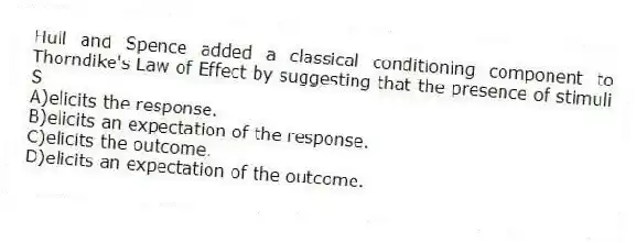 Hull and Spence added a classical conditioning component to Thorndike's Law of Effect by suggesting that the presence of stimuli S
A)elicits the response.
B)elicits an expectation of the response.
C)elicits the outcome.
D)elicits an expectation of the outcome.