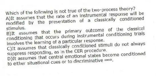 Which of the following is not true of the two-process theory?
A)It assumes that the rate of an instrumental response will be modified by the presentation of a classically conditioned stimulus.
B)It assumes that the primary outcome of the classical conditioning that occurs during instrumental conditioning trials involves the learning of a particular response.
C)It assumes that classically conditioned stimuli do not always suppress responding, as in the CER procedure.
D)It assumes that central emotional states become conditioned to either situational cues or to discriminative ˢᵗᶦᵐᵘˡᶦ.