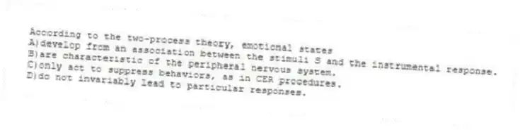 According to the two-process theory, emotional states
A)develop from an association between the stimuli S and the instrumental response.
B)are characteristic of the peripheral nervous system.
C)only act to suppress behaviors, as in CER procedures.
D)do not invariably lead to particular responses.