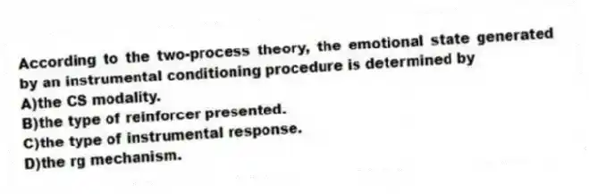 According to the two-process theory, the emotional state generated by an instrumental conditioning procedure is determined by
A)the CS modality.
B)the type of reinforcer presented.
C)the type of instrumental response.
D)the rg mechanism.
