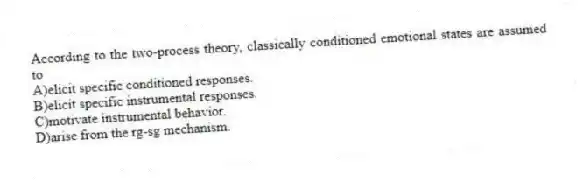 According to the two-process theory, classically conditioned emotional states are assumed to
A)elicit specific conditioned responses.
B)elicit specific instrumental responses.
C)motivate instrumental behavior.
D)arise from the rg-sg mechanism.