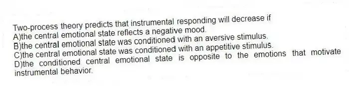 Two-process theory predicts that instrumental responding will decrease if
A)the central emotional state reflects a negative mood.
B)the central emotional state was conditioned with an aversive stimulus.
C)the central emotional state was conditioned with an appetitive stimulus.
D)the conditioned central emotional state is opposite to the emotions that motivate instrumental behavior.
