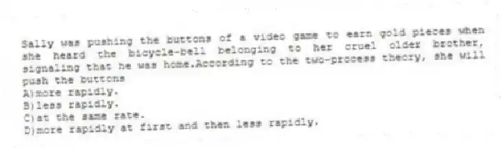 Sally was pushing the buttons of a video game to earn gold pieces when she heard the bicycle-bell belonging to her cruel older brother, signaling that he was home.According to the two-process theory, she will push the buttons
A)more rapidly.
B)less rapidly.
C)at the same rate.
D)more rapidly at first and then less rapidly.