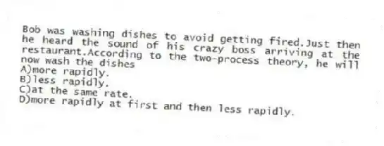 Bob was washing dishes to avoid getting fired.Just then he heard the sound of his crazy boss arriving at the restaurant.According to the two-process theory, he will now wash the dishes
A)more rapidly.
B)less rapidly.
C)at the same rate.
D)more rapidly at first and then less rapidly.
