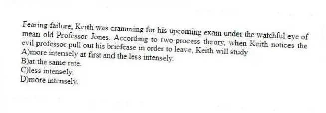 Fearing failure, Keith was cramming for his upcoming exam under the watchful eye of mean old Professor Jones. According to two-process theory, when Keith notices the evil professor pull out his briefcase in order to leave, Keith will study
A)more intensely at first and the less intensely.
B)at the same rate.
C)less intensely.
D)more intensely.