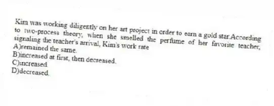 Kim was working diligently on her art project in order to earn a gold star.According to two-process theory, when she smelled the perfume of her favorite teacher, signaling the teacher's arrival, Kim's work rate
A)remained the same.
B)increased at first, then decreased.
C)increased.
D)decreased.