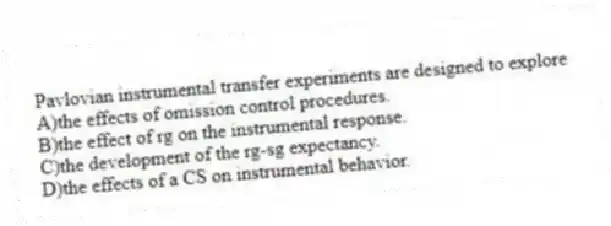 Pavlovian instrumental transfer experiments are designed to explore
A)the effects of omission control procedures.
B)the effect of rg on the instrumental response.
C)the development of the rg-sg expectancy.
D)the effects of a CS on instrumental behavior.
