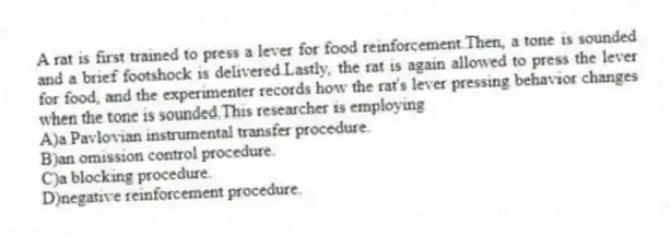 A rat is first trained to press a lever for food reinforcement.Then, a tone is sounded and a brief footshock is delivered.Lastly, the rat is again allowed to press the lever for food, and the experimenter records how the rat's lever pressing behavior changes when the tone is sounded.This researcher is employing
A)a Pavlovian instrumental transfer procedure.
B)an omission control procedure.
C)a blocking procedure.
D)negative reinforcement procedure.
