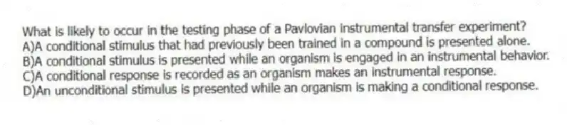 What is likely to occur in the testing phase of a Pavlovian instrumental transfer experiment?
A)A conditional stimulus that had previously been trained in a compound is presented alone.
B)A conditional stimulus is presented while an organism is engaged in an instrumental behavior.
C)A conditional response is recorded as an organism makes an instrumental response.
D)An unconditional stimulus is presented while an organism is making a conditional response.