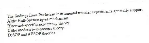 The findings from Pavlovian instrumental transfer experiments generally support
A)the Hull-Spence rg-sg mechanism.
B)reward-specific expectancy theory.
C)the modern two-process theory.
D)SOP and AESOP theories.