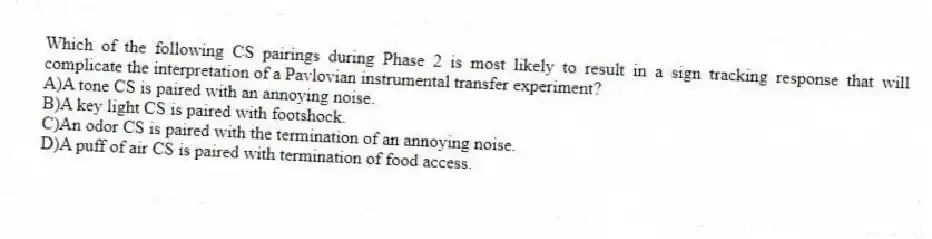 Which of the following CS pairings during Phase 2 is most likely to result in a sign tracking response that will complicate the interpretation of a Pavlovian instrumental transfer experiment?
A)A tone CS is paired with an annoying noise.
B)A key light CS is paired with footshock.
C)An odor CS is paired with the termination of an annoying noise.
D)A puff of air CS is paired with termination of food access.