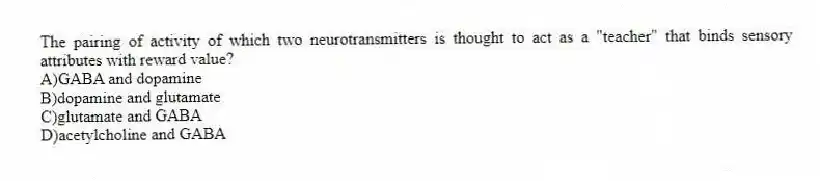 The pairing of activity of which two neurotransmitters is thought to act as a "teacher" that binds sensory attributes with reward value?
A)GABA and dopamine
B)dopamine and glutamate
C)glutamate and GABA
D)acetylcholine and GABA