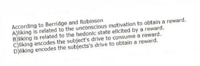 According to Berridge and Robinson
A)liking is related to the unconscious motivation to obtain a reward.
B)liking is related to the hedonic state elicited by a reward.
C)liking encodes the subject's drive to consume a reward.
D)liking encodes the subjects's drive to obtain a reward.