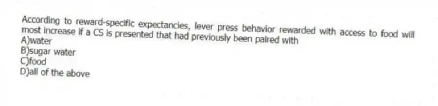 According to reward-specific expectancies, lever press behavior rewarded with access to food will most increase if a CS is presented that had previously been paired with
A)water
B)sugar water
C)food
D)all of the above