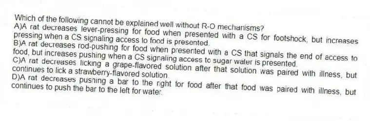 Which of the following cannot be explained well without R-O mechanisms?
A)A rat decreases lever-pressing for food when presented with a CS for footshock, but increases pressing when a CS signaling access to food is presented.
B)A rat decreases rod-pushing for food when presented with a CS that signals the end of access to food, but increases pushing when a CS signaling access to sugar water is presented.
C)A rat decreases licking a grape-flavored solution after that solution was paired with illness, but continues to lick a strawberry-flavored solution.
D)A rat decreases pushing a bar to the right for food after that food was paired with illness, but continues to push the bar to the left for water.