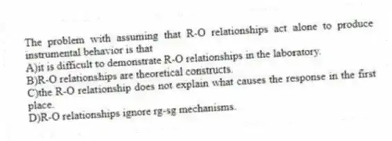 The problem with assuming that R-O relationships act alone to produce instrumental behavior is that
A)it is difficult to demonstrate R-O relationships in the laboratory.
B)R-O relationships are theoretical constructs.
C)the R-O relationship does not explain what causes the response in the first place.
D)R-O relationships ignore rg-sg mechanisms.