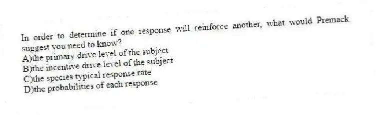 In order to determine if one response will reinforce another, what would Premack suggest you need to know?
A)the primary drive level of the subject
B)the incentive drive level of the subject
C)the species typical response rate
D)the probabilities of each response