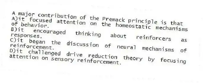 A major contribution of the Premack principle is that
A)it focused attention on the homeostatic mechanisms of behavior.
B)it encouraged thinking about reinforcers as responses.
C)it began the discussion of neural mechanisms of reinforcement.
D)it challenged drive reduction theory by focusing attention on sensory reinforcement.