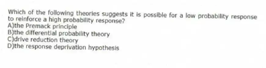 Which of the following theories suggests it is possible for a low probability response to reinforce a high probability response?
A)the Premack principle
B)the differential probability theory
C)drive reduction theory
D)the response deprivation hypothesis