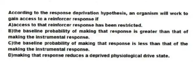 According to the response deprivation hypothesis, an organism will work to gain access to a reinforcer response if
A)access to that reinforcer response has been restricted.
B)the baseline probability of making that response is greater than that of making the instrumental response.
C)the baseline probability of making that response is less than that of the making the instrumental response.
D)making that response reduces a deprived physiological drive state.
