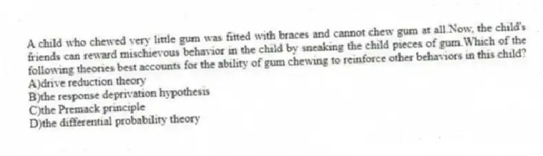 A child who chewed very little gum was fitted with braces and cannot chew gum at all.Now, the child's friends can reward mischievous behavior in the child by sneaking the child pieces of gum.Which of the following theories best accounts for the ability of gum chewing to reinforce other behaviors in this child?
A)drive reduction theory
B)the response deprivation hypothesis
C)the Premack principle
D)the differential probability theory