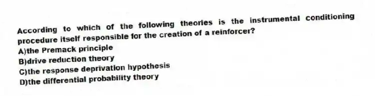 According to which of the following theories is the instrumental conditioning procedure itself responsible for the creation of a reinforcer?
A)the Premack principle
B)drive reduction theory
C)the response deprivation hypothesis
D)the differential probability theory