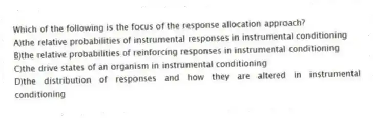 Which of the following is the focus of the response allocation approach?
A)the relative probabilities of instrumental responses in instrumental conditioning
B)the relative probabilities of reinforcing responses in instrumental conditioning
C)the drive states of an organism in instrumental conditioning
D)the distribution of responses and how they are altered in instrumental conditioning
