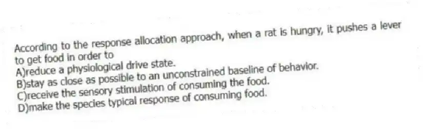 According to the response allocation approach, when a rat is hungry, it pushes a lever to get food in order to
A)reduce a physiological drive state.
B)stay as close as possible to an unconstrained baseline of behavior.
C)receive the sensory stimulation of consuming the food.
D)make the species typical response of consuming food.