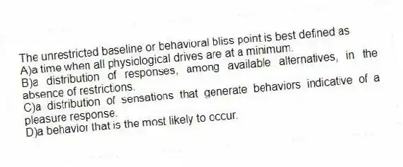 The unrestricted baseline or behavioral bliss point is best defined as
A)a time when all physiological drives are at a minimum.
B)a distribution of responses, among available alternatives, in the absence of restrictions.
C)a distribution of sensations that generate behaviors indicative of a pleasure response.
D)a behavior that is the most likely to occur.