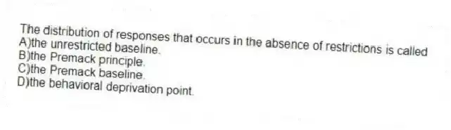 The distribution of responses that occurs in the absence of restrictions is called
A)the unrestricted baseline.
B)the Premack principle.
C)the Premack baseline.
D)the behavioral deprivation point.