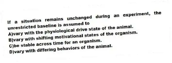 If a situation remains unchanged during an experiment, the unrestricted baseline is assumed to
A)vary with the physiological drive state of the animal.
B)vary with shifting motivational states of the organism.
C)be stable across time for an organism.
D)vary with differing behaviors of the animal.