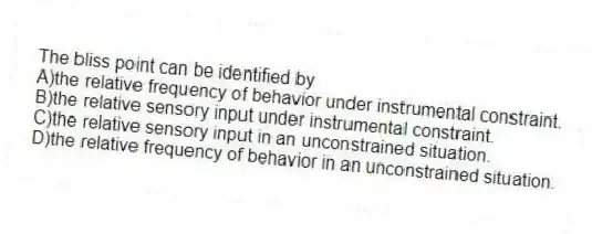 The bliss point can be identified by
A)the relative frequency of behavior under instrumental constraint.
B)the relative sensory input under instrumental constraint.
C)the relative sensory input in an unconstrained situation.
D)the relative frequency of behavior in an unconstrained situation.