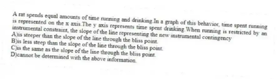 A rat spends equal amounts of time running and drinking.In a graph of this behavior, time spent running is represented on the x axis.The y axis represents time spent drinking.When running is restricted by an instrumental constraint, the slope of the line representing the new instrumental contingency
A)is steeper than the slope of the line through the bliss point.
B)is less steep than the slope of the line through the bliss point.
C)is the same as the slope of the line through the bliss point.
D)cannot be determined with the above information.