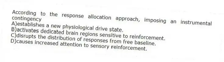 According to the response allocation approach, imposing an instrumental contingency
A)establishes a new physiological drive state.
B)activates dedicated brain regions sensitive to reinforcement.
C)disrupts the distribution of responses from free baseline.
D)causes increased attention to sensory reinforcement.