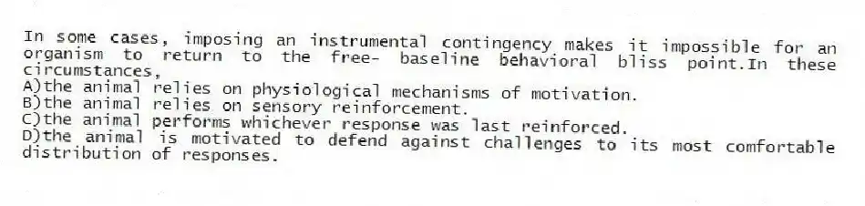 In some cases, imposing an instrumental contingency makes it impossible for an organism to return to the free- baseline behavioral bliss point.In these circumstances,
A)the animal relies on physiological mechanisms of motivation.
B)the animal relies on sensory reinforcement.
C)the animal performs whichever response was last reinforced.
D)the animal is motivated to defend against challenges to its most comfortable distribution of responses.
