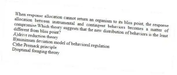 When response allocation cannot return an organism to its bliss point, the response allocation between instrumental and contingent behaviors becomes a matter of compromise.Which theory suggests that the new distribution of behaviors is the least different from bliss point?
A)drive reduction theory
B)minimum deviation model of behavioral regulation
C)the Premack principle
D)optimal foraging theory