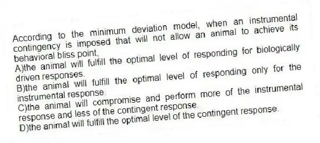 According to the minimum deviation model, when an instrumental contingency is imposed that will not allow an animal to achieve its behavioral bliss point,
A)the animal will fulfill the optimal level of responding for biologically driven responses.
B)the animal will fulfill the optimal level of responding only for the instrumental response.
C)the animal will compromise and perform more of the instrumental response and less of the contingent response.
D)the animal will fulfill the optimal level of the contingent response.