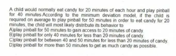 A child would normally eat candy for 20 minutes of each hour and play pinball for 40 minutes.According to the minimum deviation model, if the child is required on average to play pinball for 50 minutes in order to eat candy for 20 minutes, the child will most likely distribute its behavior to
A)play pinball for 50 minutes to gain access to 20 minutes of candy.
B)play pinball for only 40 minutes for less than 20 minutes of candy.
C)play pinball for between 40 and 50 minutes for less than 20 minutes of candy.
D)play pinball for more than 50 minutes to get as much candy as possible.